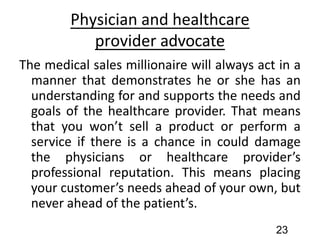 Physician and healthcare
provider advocate
The medical sales millionaire will always act in a
manner that demonstrates he or she has an
understanding for and supports the needs and
goals of the healthcare provider. That means
that you won’t sell a product or perform a
service if there is a chance in could damage
the physicians or healthcare provider’s
professional reputation. This means placing
your customer’s needs ahead of your own, but
never ahead of the patient’s.
23
 