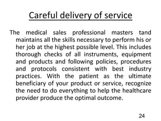 Careful delivery of service
The medical sales professional masters tand
maintains all the skills necessary to perform his or
her job at the highest possible level. This includes
thorough checks of all instruments, equipment
and products and following policies, procedures
and protocols consistent with best industry
practices. With the patient as the ultimate
beneficiary of your product or service, recognize
the need to do everything to help the healthcare
provider produce the optimal outcome.
24
 