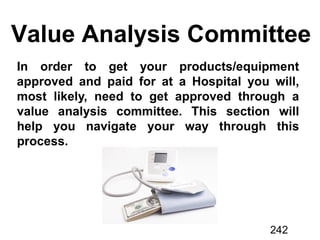 Value Analysis Committee
In order to get your products/equipment
approved and paid for at a Hospital you will,
most likely, need to get approved through a
value analysis committee. This section will
help you navigate your way through this
process.
242
 