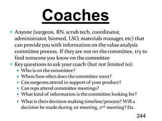 Anyone (surgeon, RN, scrub tech, coordinator,
administrator, biomed, LSO, materials manager, etc) that
can provideyou with informationon thevalue analysis
committee process. If theyare not on thecommittee, try to
find someoneyou know on thecommittee
Keyquestions toask yourcoach (but not limited to):
Who is on thecommittee?
When/howoftendoes thecommittee meet?
Can surgeonsattend in supportof your product?
Can repsattend committee meetings?
What kind of information is thecommittee looking for?
What is theirdecision making timeline/process? Will a
decision be madeduring 1st meeting, 2nd meeting? Etc.
Coaches
244
 