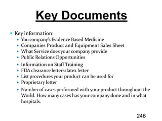 Key information:
Youcompany’s Evidence Based Medicine
Companies Product and Equipment Sales Sheet
What Service does your company provide
Public Relations Opportunities
Information on Staff Training
FDA clearance letters/latex letter
List procedures your product can be used for
Proprietary letter
Number of cases performed with your product throughout the
World. How many cases has your company done and in what
hospitals.
246
 