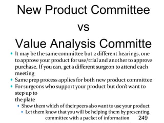 It may be the samecommittee but 2 different hearings, one
toapprove your product foruse/trial and another toapprove
purchase. If you can, get adifferent surgeon toattend each
meeting
Same prep process applies for both new product committee
Forsurgeons who support your product but don’t want to
step up to
theplate
Show them which of theirpeersalsowant to use your product
Let them know thatyou will be helping them by presenting
committee with a packet of information 249
 