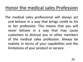 Honor the medical sales Profession
The medical sales professional will always act
and behave in a way that brings credit to his
or her profession. This means that you will
never behave in a way that may cause
customers to distrust you or other members
of the medical sales profession. Always be
realistic in terms of your capabilities and the
limitations of your product or service.
25
 