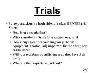 Setexpectations so both sides are clear BEFORE trial
Starts
How long does trial last?
Who is involved in trial? One surgeon orseveral
How many cases does each surgeon get to trial
equipment? (particularly important fortrials with cost
restrictions)
Will youreval form be sufficientordo they have their
own?
Whatare theirexpectations of cost?
Trials
250
 