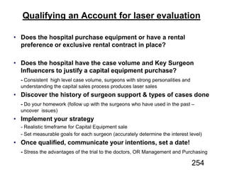 Qualifying an Account for laser evaluation
Does the hospital purchase equipment or have a rental
preference or exclusive rental contract in place?
Does the hospital have the case volume and Key Surgeon
Influencers to justify a capital equipment purchase?
-
Discover the history of surgeon support & types of cases done
-
Implement your strategy
Once qualified, communicate your intentions, set a date!
-
254
 