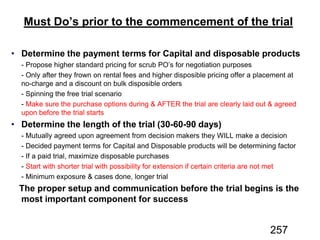 Must Do’s prior to the commencement of the trial
Determine the payment terms for Capital and disposable products
Determine the length of the trial (30-60-90 days)
The proper setup and communication before the trial begins is the
most important component for success
257
 