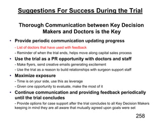 Suggestions For Success During the Trial
Thorough Communication between Key Decision
Makers and Doctors is the Key
Provide periodic communication updating progress
Use the trial as a PR opportunity with doctors and staff
Maximize exposure
Continue communication and providing feedback periodically
until the trial concludes
258
 