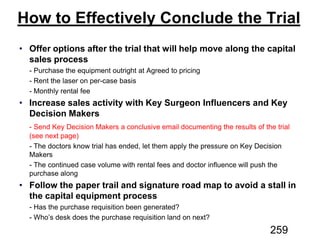 How to Effectively Conclude the Trial
Offer options after the trial that will help move along the capital
sales process
Increase sales activity with Key Surgeon Influencers and Key
Decision Makers
Follow the paper trail and signature road map to avoid a stall in
the capital equipment process
259
 