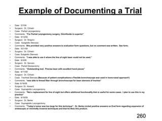 Example of Documenting a Trial
“For Partial Laryngectomy surgery, OmniGuide is superior”
She provided very positive answers to evaluation form questions, but no comment was written. See form.
“I was able to use it where the line of sight laser could not be used.”
“Outstanding tool. Precise laser with excellent hand pieces”
(Because of patient complications a Flexible bronchoscope was used in trans-nasal approach!)
“was able to thread fiber through bronchoscope for laser stenosis of trachea”
“Not a replacement for line of sight but offers additional functionality that is useful for some cases. I plan to use this in my
practice”
“Today’s tumor was too large for this technique”. Dr. Berke circled positive answers on Eval form regarding expansion of
endoscopic or minimally invasive techniques and that he likes this product.
260
 