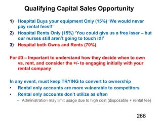 Qualifying Capital Sales Opportunity
1) Hospital Buys your equipment Only (15%) ‘We would never
pay rental fees!!’
2) Hospital Rents Only (15%) ‘You could give us a free laser – but
our nurses still aren’t going to touch it!!’
3) Hospital both Owns and Rents (70%)
For #3 – Important to understand how they decide when to own
vs. rent, and consider the +/- to engaging initially with your
rental company
In any event, must keep TRYING to convert to ownership
Rental only accounts are more vulnerable to competitors
Rental only accounts don’t utilize as often
266
 