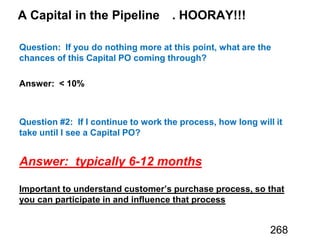 A Capital in the Pipeline . HOORAY!!!
Question: If you do nothing more at this point, what are the
chances of this Capital PO coming through?
Answer: < 10%
Question #2: If I continue to work the process, how long will it
take until I see a Capital PO?
Answer: typically 6-12 months
Important to understand customer’s purchase process, so that
you can participate in and influence that process
268
 