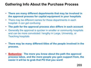 Gathering Info About the Purchase Process
There are many different departments that may be involved in
the approval process for capital equipment in your hospitals
can get confusing
The path for the approval process also differs in each account
There may be many different titles of the people involved in the
process.
Bottomline: The more you know about the path the approval
process takes, and the more people you gain support from, the
easier it will be to grab that PO that you want!
269
 