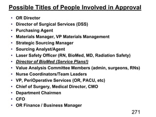 Possible Titles of People Involved in Approval
OR Director
Director of Surgical Services (DSS)
Purchasing Agent
Materials Manager, VP Materials Management
Strategic Sourcing Manager
Sourcing Analyst/Agent
Laser Safety Officer (RN, BioMed, MD, Radiation Safety)
Director of BioMed (Service Plans!)
Value Analysis Committee Members (admin, surgeons, RNs)
Nurse Coordinators/Team Leaders
VP, PeriOperative Services (OR, PACU, etc)
Chief of Surgery, Medical Director, CMO
Department Chairmen
CFO
OR Finance / Business Manager
271
 
