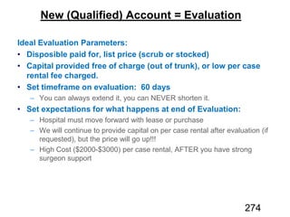 New (Qualified) Account = Evaluation
Ideal Evaluation Parameters:
Disposible paid for, list price (scrub or stocked)
Capital provided free of charge (out of trunk), or low per case
rental fee charged.
Set timeframe on evaluation: 60 days
Set expectations for what happens at end of Evaluation:
274
 