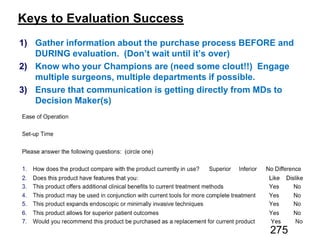 Keys to Evaluation Success
1) Gather information about the purchase process BEFORE and
DURING evaluation. (Don’t wait until it’s over)
2) Know who your Champions are (need some clout!!) Engage
multiple surgeons, multiple departments if possible.
3) Ensure that communication is getting directly from MDs to
Decision Maker(s)
275
 