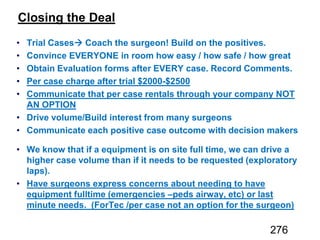 Closing the Deal
Trial Cases Coach the surgeon! Build on the positives.
Convince EVERYONE in room how easy / how safe / how great
Obtain Evaluation forms after EVERY case. Record Comments.
Per case charge after trial $2000-$2500
Communicate that per case rentals through your company NOT
AN OPTION
Drive volume/Build interest from many surgeons
Communicate each positive case outcome with decision makers
We know that if a equipment is on site full time, we can drive a
higher case volume than if it needs to be requested (exploratory
laps).
Have surgeons express concerns about needing to have
equipment fulltime (emergencies –peds airway, etc) or last
minute needs. (ForTec /per case not an option for the surgeon)
276
 