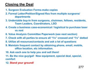 Closing the Deal
1. Surgeon Evaluation Forms-make copies
2. Formal Letter/Petition/Signed Rxs from multiple surgeons/
departments
3. Undeniable buy-in from surgeons, chairmen, fellows, residents,
Team Leaders, Coordinators, LSO
4. Create a business case-economical / logistical to purchase laser
vs rent
6. V Paperwork
7. Check with all parties to ensure all “t’s” crossed and “I’s” dotted
8. Utilize all resources/contacts and ask a lot of questions
9. Maintain frequent contact by obtaining phone, email, mobile,
office location, etc information.
10. Ask each one to help you and sell them!
11. Be the nice guy/gal! New equipment, special deal, special,
comfort
12. Stand your ground!
277
 