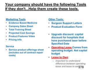 Marketing Tools
Evidence Based Medicine
Company Sales Sheet
Total Training Sheet
Projected Cost Savings
Product Features Video
Pricing Info
Service
Service product offerings sheet
(includes out of contract repair
costs)
Other Tools:
Surgeon Support Letters
Product Evaluation Form
Upgrade discount: capital
discount for hospitals that
have purchased laser before
Specified Date
Operating Lease Comes from
operating budget. Not capital
budget
Lease to Own
Important to understand
difference between operating
lease and lease to own278
 