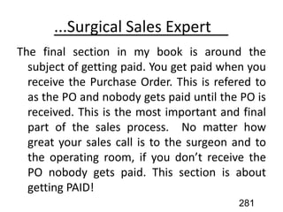 ... Sales Expert
The final section in my book is around the
subject of getting paid. You get paid when you
receive the Purchase Order. This is refered to
as the PO and nobody gets paid until the PO is
received. This is the most important and final
part of the sales process. No matter how
great your sales call is to the surgeon and to
the operating room, if you don’t receive the
PO nobody gets paid. This section is about
getting PAID!
281
 