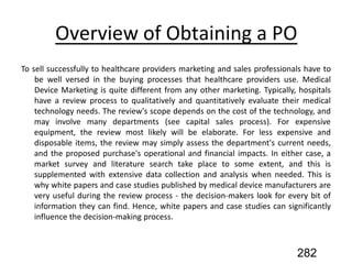 Overview of Obtaining a PO
To sell successfully to healthcare providers marketing and sales professionals have to
be well versed in the buying processes that healthcare providers use. Medical
Device Marketing is quite different from any other marketing. Typically, hospitals
have a review process to qualitatively and quantitatively evaluate their medical
technology needs. The review's scope depends on the cost of the technology, and
may involve many departments (see capital sales process). For expensive
equipment, the review most likely will be elaborate. For less expensive and
disposable items, the review may simply assess the department's current needs,
and the proposed purchase's operational and financial impacts. In either case, a
market survey and literature search take place to some extent, and this is
supplemented with extensive data collection and analysis when needed. This is
why white papers and case studies published by medical device manufacturers are
very useful during the review process - the decision-makers look for every bit of
information they can find. Hence, white papers and case studies can significantly
influence the decision-making process.
282
 