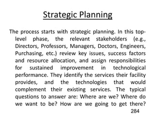 Strategic Planning
The process starts with strategic planning. In this top-
level phase, the relevant stakeholders (e.g.,
Directors, Professors, Managers, Doctors, Engineers,
Purchasing, etc.) review key issues, success factors
and resource allocation, and assign responsibilities
for sustained improvement in technological
performance. They identify the services their facility
provides, and the technologies that would
complement their existing services. The typical
questions to answer are: Where are we? Where do
we want to be? How are we going to get there?
284
 