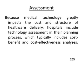 Assessment
Because medical technology greatly
impacts the cost and structure of
healthcare delivery, hospitals include
technology assessment in their planning
process, which typically includes cost-
benefit and cost-effectiveness analyses.
285
 