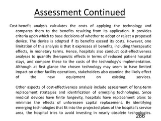 Assessment Continued
Cost-benefit analysis calculates the costs of applying the technology and
compares them to the benefits resulting from its application. It provides
criteria upon which to base decisions of whether to adopt or reject a proposed
device. The device is adopted if its benefits exceed its costs. However, one
limitation of this analysis is that it expresses all benefits, including therapeutic
effects, in monetary terms. Hence, hospitals also conduct cost-effectiveness
analyses to quantify therapeutic effects in terms of reduced patient hospital
stays, and compare these to the costs of the technology's implementation.
Although at first glance the chosen technology may seem to have limited
impact on other facility operations, stakeholders also examine the likely effect
of the new equipment on existing services.
Other aspects of cost-effectiveness analysis include assessment of long-term
replacement strategies and identification of emerging technologies. Since
medical devices have finite longevity, hospitals have replacement plans to
minimize the effects of unforeseen capital replacement. By identifying
emerging technologies that fit into the projected plans of the hospital's service
area, the hospital tries to avoid investing in nearly obsolete technologies.
286
 