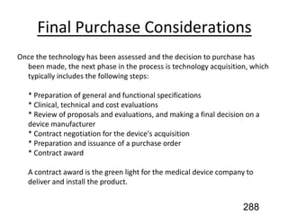 Final Purchase Considerations
Once the technology has been assessed and the decision to purchase has
been made, the next phase in the process is technology acquisition, which
typically includes the following steps:
* Preparation of general and functional specifications
* Clinical, technical and cost evaluations
* Review of proposals and evaluations, and making a final decision on a
device manufacturer
* Contract negotiation for the device's acquisition
* Preparation and issuance of a purchase order
* Contract award
A contract award is the green light for the medical device company to
deliver and install the product.
288
 
