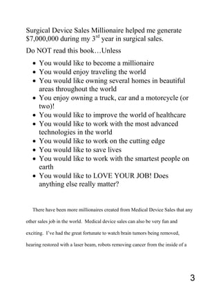 Surgical Device Sales Millionaire helped me generate
$7,000,000 during my 3rd
year in surgical sales.
Do NOT read this book…Unless
• You would like to become a millionaire
• You would enjoy traveling the world
• You would like owning several homes in beautiful
areas throughout the world
• You enjoy owning a truck, car and a motorcycle (or
two)!
• You would like to improve the world of healthcare
• You would like to work with the most advanced
technologies in the world
• You would like to work on the cutting edge
• You would like to save lives
• You would like to work with the smartest people on
earth
• You would like to LOVE YOUR JOB! Does
anything else really matter?
There have been more millionaires created from Medical Device Sales that any
other sales job in the world. Medical device sales can also be very fun and
exciting. I’ve had the great fortunate to watch brain tumors being removed,
hearing restored with a laser beam, robots removing cancer from the inside of a
3
 