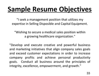 Sample Resume Objectives
“I seek a management position that utilizes my
expertise in Selling Disposible and Capital Equipment.
“Wishing to secure a medical sales position within
a growing healthcare organization."
"Develop and execute creative and powerful business
and marketing initiatives that align company sales goals
and exceed customer expectations in order to increase
company profits and achieve personal productivity
goals. Conduct all business around the principles of
integrity, excellence, empowerment, and growth.”
33
 