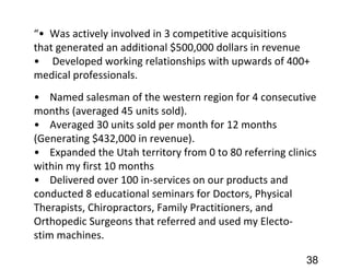 “• Was actively involved in 3 competitive acquisitions
that generated an additional $500,000 dollars in revenue
• Developed working relationships with upwards of 400+
medical professionals.
• Named salesman of the western region for 4 consecutive
months (averaged 45 units sold).
• Averaged 30 units sold per month for 12 months
(Generating $432,000 in revenue).
• Expanded the Utah territory from 0 to 80 referring clinics
within my first 10 months
• Delivered over 100 in-services on our products and
conducted 8 educational seminars for Doctors, Physical
Therapists, Chiropractors, Family Practitioners, and
Orthopedic Surgeons that referred and used my Electo-
stim machines.
38
 