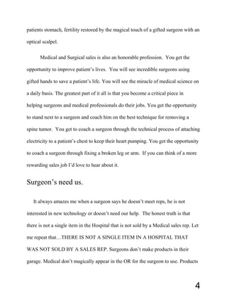 patients stomach, fertility restored by the magical touch of a gifted surgeon with an
optical scalpel.
Medical and Surgical sales is also an honorable profession. You get the
opportunity to improve patient’s lives. You will see incredible surgeons using
gifted hands to save a patient’s life. You will see the miracle of medical science on
a daily basis. The greatest part of it all is that you become a critical piece in
helping surgeons and medical professionals do their jobs. You get the opportunity
to stand next to a surgeon and coach him on the best technique for removing a
spine tumor. You get to coach a surgeon through the technical process of attaching
electricity to a patient’s chest to keep their heart pumping. You get the opportunity
to coach a surgeon through fixing a broken leg or arm. If you can think of a more
rewarding sales job I’d love to hear about it.
Surgeon’s need us.
It always amazes me when a surgeon says he doesn’t meet reps, he is not
interested in new technology or doesn’t need our help. The honest truth is that
there is not a single item in the Hospital that is not sold by a Medical sales rep. Let
me repeat that…THERE IS NOT A SINGLE ITEM IN A HOSPITAL THAT
WAS NOT SOLD BY A SALES REP. Surgeons don’t make products in their
garage. Medical don’t magically appear in the OR for the surgeon to use. Products
4
 