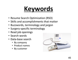 Keywords
• Resume Search Optimization (RSO)
• Skills and accomplishments that matter
• Buzzwords, terminology and jargon
• Surgery-specific terminology
• Read job openings
• Search words
• Data-base search
• By company
• Product names
• By customer
45
 