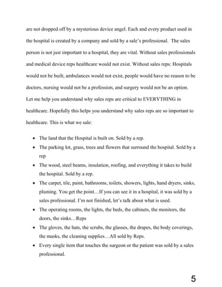 are not dropped off by a mysterious device angel. Each and every product used in
the hospital is created by a company and sold by a sale’s professional. The sales
person is not just important to a hospital, they are vital. Without sales professionals
and medical device reps healthcare would not exist. Without sales reps: Hospitals
would not be built, ambulances would not exist, people would have no reason to be
doctors, nursing would not be a profession, and surgery would not be an option.
Let me help you understand why sales reps are critical to EVERYTHING in
healthcare. Hopefully this helps you understand why sales reps are so important to
healthcare. This is what we sale:
• The land that the Hospital is built on. Sold by a rep.
• The parking lot, grass, trees and flowers that surround the hospital. Sold by a
rep
• The wood, steel beams, insulation, roofing, and everything it takes to build
the hospital. Sold by a rep.
• The carpet, tile, paint, bathrooms, toilets, showers, lights, hand dryers, sinks,
pluming. You get the point…If you can see it in a hospital, it was sold by a
sales professional. I’m not finished, let’s talk about what is used.
• The operating rooms, the lights, the beds, the cabinets, the monitors, the
doors, the sinks…Reps
• The gloves, the hats, the scrubs, the glasses, the drapes, the body coverings,
the masks, the cleaning supplies…All sold by Reps.
• Every single item that touches the surgeon or the patient was sold by a sales
professional.
5
 