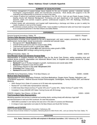 SUMMARY OF QUALIFICATIONS
• Territory management of surgical biologic tissue implants for the use in bariatric, general / colorectal, vascular,
neurological, urogynecological, plastic and reconstructive procedures. Work directly with surgeons in the OR
evaluating and implementing my products on a day to day basis.
• In charge of selling and evaluating surgical disposables in the OR, ICU’s, Cath Lab and Plastic Surgery Centers.
Dealing directly with Materials Management, Purchasing and each department of the hospital including; OR
Directors, plastic and cosmetic surgeons, general, cardiovascular surgeons, ENT, ER, Radiology, Anesthesia,
ICU’s and staff.
• Worked closely with administration and hospital staff implementing a discharge and follow up plan to satisfy the
needs of patients in and out of the hospital.
• With extensive contacts working in the medical field, I have excelled in professional sales and have been recognized
as an exceptional performer in the New Orleans and Dallas Market.
EXPERIENCE
Synovis Surgical Innovations, Dallas, TX 8/2010 - Present
Territory Sales Manager/ Surgical Implant Division
Representative of biologic tissue implants for the use in laparoscopic and open surgery procedures for staple line
reinforcement, hernia repair, breast reconstruction, colorectal and vascular cases.
• Recognized 2011 Quota Busters Award
• Overall territory percent to plan for product sales 171%
• Total territory percent to plan in overall sales 122%
• Year over year product growth 68% with total territory sales growth of 33%
• Miller Heiman 2011 strategic selling training program
DeRoyal Industries, Dallas, TX 8/2006 – 8/2010
Area Manager Acute Care Division/ Surgical Sales
Representative of Surgical Products and Wound Care for the Acute Care Division, selling operating room and
medical device products, disposables and Advanced Wound Care, to hospitals and surgery centers for Central,
Dallas, North and East Texas.
• Ranked # 1 out of 78 area managers in growth, maintenance and overall sales 2009
• Ranked # 1 President’s Club Winner 2009
• Total territory Percent to Plan over 125 percent 2009
• Promoted Field Trainer 2010
• Ranked # 9 overall 2007-2008
LINCARE Home Respiratory, Dallas, TX & New Orleans, LA 3/2005 – 8/2006
Medical Sales Representative
Representative for Home Respiratory Products, Unit Dose Medications, Oxygen Home Therapy, Nebulizers, and
CPAP/BPAP equipment. Referral Sources Include Pulmonologists, Cardiologists, Family Practice, ENT, and Internal
Medicine.
• 2005- Ranked 2nd in State of Louisiana out of 20 state wide representatives.
• Ranked 45th
out of 800 sales representatives nationally.
• In 2005 Grew New Orleans territory 2nd
quarter 30% and 3rd
quarter 35%, Dallas Territory 4th
quarter 110%.
• Completed 14 day LINCARE QP3 Sales Training Course with 96 Average.
DANCEL Litigation, New Orleans, LA/ Biloxi, MS 2/2003 – 3/2005
Trial Consultant/ Sales Representative
Marketing paperless trial services to potential and existing clients, working closely with attorneys, legal staff
and trial technicians in and out of the courtroom, for case trial purposes.
• 2004-2005 succeeded in over twenty trial case wins in the state of Louisiana and Mississippi.
• In charge of case organization and sales for the New Orleans and South Ms Territory.
HONORS and ACTIVITIES
Dean’s List and Student Broadcaster’s Association: Hattiesburg, MS.
Volunteer Share-A-Smile Children’s Foundation, Marketing Board for IDEA Work’s INC., and Las Colinas Polo Club: Dallas, TX.
EDUCATION
B.A., Radio, Television, and Film with emphasis in Broadcast Journalism, USM, Hattiesburg, MS 2003
Name / Address / Email / LinkedIn Hyperlink
52
 