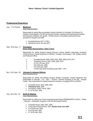 Professional Experience
Aug – 11 to Present Medtronic
Sales Representative
Responsible for selling Neuromodulation implant (Interstim) to Urologist, Colo-Rectal, GI,
General, Gynecologist in the OR and Surgery Centers, adopting and implementing Interstim
technology for utilization and growth. Provide clinical / consultative selling skill during
procedure to Surgeon and staff.
• Exceeded Quota, 2011 (118%)
• Ranked 30 out of 145 reps 2011
Sept - 05 to Aug - 11 Conceptus
Senior Sales Representative / Sales Trainer
Responsible for selling Surgical Implant (Essure), Uterine Ablation technology procedure
(Thermachoice), Capital Equipment to OB/Gyn, Urologist, Gynecology in OR, Surgery Center
and Physician Office.
• Exceeded Quota, 2005, 2006, 2007, 2008, 2009, 2010, 2011
• Presidents Council, 2007, 2008, 2009, 2010
• # 10 of 120 reps, 2010
• # 8 of 88 reps, 2009
• # 6 of 80 reps, 2008
• Trained reps while exceeding quota 2007 – 2011
Nov - 03 to Sept - 05 Johnson & Johnson Ethicon
Sales Representative
Responsible for selling new Biotech Surgical Sealant (Crosseal), Capital Equipment and
Disposables to Vascular – CV – ENT – Thoracic –General Surgeons in the OR – Surgery
Center. Also responsible for Capital Equipment contracts, managing GPO’s and IDN’s.
• Exceeded Quota, 2003, 2004, 2005
• Presidents Club, 2004
• Promoted to Sales Trainer, 2004
• # 1 of 75 reps, 2004
Aug - 00 to Nov - 03 Smith & Nephew
Sales Representative
Responsible for selling new Tissue engineering technology (DERMAGRAFT) to Burn – Plastic
– Vascular – Orthopedic Surgeons in the OR and Surgery Center.
• Exceeded Quota, 2000, 2001, 2002
• Living Vision Award Winner, 2001, Rookie of the Year 2001
• # 14 of 82 reps, 2000
• # 5 of 82 reps, 2001
• # 7 of 82 reps, 2002
Name / Address / Email / LinkedIn Hyperlink
53
 