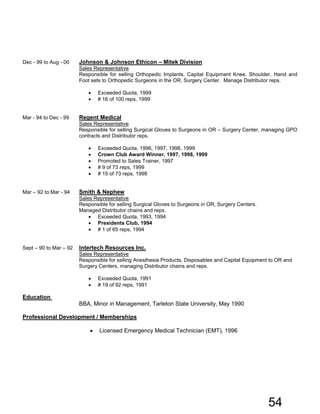 Dec - 99 to Aug - 00 Johnson & Johnson Ethicon – Mitek Division
Sales Representative
Responsible for selling Orthopedic Implants, Capital Equipment Knee, Shoulder, Hand and
Foot sets to Orthopedic Surgeons in the OR, Surgery Center. Manage Distributor reps.
• Exceeded Quota, 1999
• # 16 of 100 reps, 1999
Mar - 94 to Dec - 99 Regent Medical
Sales Representative
Responsible for selling Surgical Gloves to Surgeons in OR – Surgery Center, managing GPO
contracts and Distributor reps.
• Exceeded Quota, 1996, 1997, 1998, 1999
• Crown Club Award Winner, 1997, 1998, 1999
• Promoted to Sales Trainer, 1997
• # 9 of 73 reps, 1999
• # 15 of 73 reps, 1998
Mar – 92 to Mar - 94 Smith & Nephew
Sales Representative
Responsible for selling Surgical Gloves to Surgeons in OR, Surgery Centers.
Managed Distributor chains and reps.
• Exceeded Quota, 1993, 1994
• Presidents Club, 1994
• # 1 of 65 reps, 1994
Sept – 90 to Mar – 92 Intertech Resources Inc.
Sales Representative
Responsible for selling Anesthesia Products, Disposables and Capital Equipment to OR and
Surgery Centers, managing Distributor chains and reps.
• Exceeded Quota, 1991
• # 19 of 92 reps, 1991
Education
BBA, Minor in Management, Tarleton State University, May 1990
Professional Development / Memberships
• Licensed Emergency Medical Technician (EMT), 1996
54
 