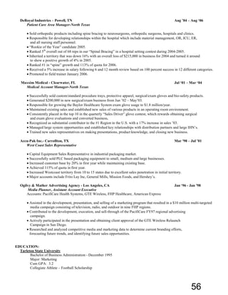 DeRoyal Industries – Powell, TN Aug ’04 – Aug ‘06
Patient Care Area Manager-North Texas
• Sold orthopedic products including spine bracing to neurosurgeons, orthopedic surgeons, hospitals and clinics.
• Responsible for developing relationships within the hospital which include material management, OR, ICU, ER,
and all nursing staff personnel.
• “Rookie of the Year” candidate 2005.
• Ranked 5th
overall out of 68 reps in our “Spinal Bracing” in a hospital setting contest during 2004-2005.
• Inherited a territory that was down 16% with an overall loss of $215,000 in business for 2004 and turned it around
to show a positive growth of 4% in 2005.
• Ranked #1 in “spine” growth and 113% of quota for 2006.
• Received a 5% increase in salary following 6 and 12 month review based on 100 percent success in 12 different categories.
• Promoted to field trainer January 2006.
Maxxim Medical - Clearwater, FL Jul ‘01 – Mar ‘04
Medical Account Manager-North Texas
• Successfully sold custom/standard procedure trays, protective apparel, surgical/exam gloves and bio-safety products.
• Generated $200,000 in new surgical/exam business from Jun ’02 – May’03.
• Responsible for growing the Baylor Healthcare System exam glove usage to $1.8 million/year.
• Maintained existing sales and established new sales of various products in an operating room environment.
• Consistently placed in the top 10 in the quarterly “Sales Driver” glove contest, which rewards obtaining surgical
and exam glove evaluations and converted business.
• Recognized as substantial contributor to the #1 Region in the U.S. with a 17% increase in sales ’03.
• Managed large system opportunities and established key relationships with distribution partners and large IHN’s.
• Trained new sales representatives on making presentations, product knowledge, and closing new business.
Accu-Pak Inc.- Carrollton, TX Mar '98 – Jul ’01
West Coast Sales Representative
• Capital Equipment Sales Representative in industrial packaging market.
• Successfully sold PLC based packaging equipment to small, medium and large businesses.
• Increased customer base by 20% in first year while maintaining existing base.
• Achieved 115% of quota in first year.
• Increased Westcoast territory from 10 to 15 states due to excellent sales penetration in initial territory.
• Major accounts include Frito Lay Inc, General Mills, Mission Foods, and Hershey’s.
Ogilvy & Mather Advertising Agency - Los Angeles, CA Jan ‘96 - Jan '98
Media Planner, Assistant Account Executive
Accounts: PacifiCare Health Systems, GTE Wireless, FHP Healthcare, American Express
• Assisted in the development, presentation, and selling of a marketing program that resulted in a $10 million multi-targeted
media campaign consisting of television, radio, and outdoor in nine FHP regions.
• Contributed to the development, execution, and sell-through of the PacifiCare FY97 regional advertising
campaign.
• Actively participated in the presentation and obtaining client approval of the GTE Wireless Relaunch
Campaign in San Diego.
• Researched and analyzed competitive media and marketing data to determine current branding efforts,
forecasting future trends, and identifying future sales opportunities.
EDUCATION:
Tarleton State University
Bachelor of Business Administration - December 1995
Major: Marketing
Cum GPA: 3.2
Collegiate Athlete – Football Scholarship
56
 