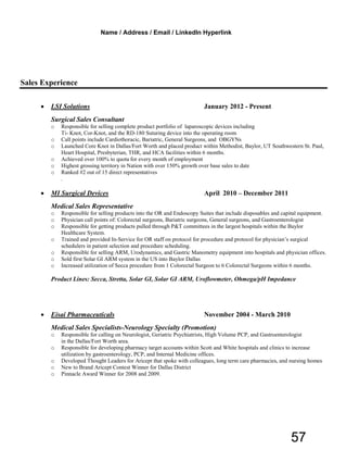 Sales Experience
• LSI Solutions January 2012 - Present
Surgical Sales Consultant
o Responsible for selling complete product portfolio of laparoscopic devices including
Ti- Knot, Cor-Knot, and the RD-180 Suturing device into the operating room
o Call points include Cardiothoracic, Bariatric, General Surgeons, and OBGYNs
o Launched Core Knot in Dallas/Fort Worth and placed product within Methodist, Baylor, UT Southwestern St. Paul,
Heart Hospital, Presbyterian, THR, and HCA facilities within 6 months.
o Achieved over 100% to quota for every month of employment
o Highest grossing territory in Nation with over 150% growth over base sales to date
o Ranked #2 out of 15 direct representatives
.
• MI Surgical Devices April 2010 – December 2011
Medical Sales Representative
o Responsible for selling products into the OR and Endoscopy Suites that include disposables and capital equipment.
o Physician call points of: Colorectal surgeons, Bariatric surgeons, General surgeons, and Gastroenterologist
o Responsible for getting products pulled through P&T committees in the largest hospitals within the Baylor
Healthcare System.
o Trained and provided In-Service for OR staff on protocol for procedure and protocol for physician’s surgical
schedulers in patient selection and procedure scheduling.
o Responsible for selling ARM, Urodynamics, and Gastric Manometry equipment into hospitals and physician offices.
o Sold first Solar GI ARM system in the US into Baylor Dallas
o Increased utilization of Secca procedure from 1 Colorectal Surgeon to 6 Colorectal Surgeons within 6 months.
Product Lines: Secca, Stretta, Solar GI, Solar GI ARM, Uroflowmeter, Ohmega/pH Impedance
• Eisai Pharmaceuticals November 2004 - March 2010
Medical Sales Specialists-Neurology Specialty (Promotion)
o Responsible for calling on Neurologist, Geriatric Psychiatrists, High Volume PCP, and Gastroenterologist
in the Dallas/Fort Worth area.
o Responsible for developing pharmacy target accounts within Scott and White hospitals and clinics to increase
utilization by gastroenterology, PCP, and Internal Medicine offices.
o Developed Thought Leaders for Aricept that spoke with colleagues, long term care pharmacies, and nursing homes
o New to Brand Aricept Contest Winner for Dallas District
o Pinnacle Award Winner for 2008 and 2009.
Name / Address / Email / LinkedIn Hyperlink
57
 