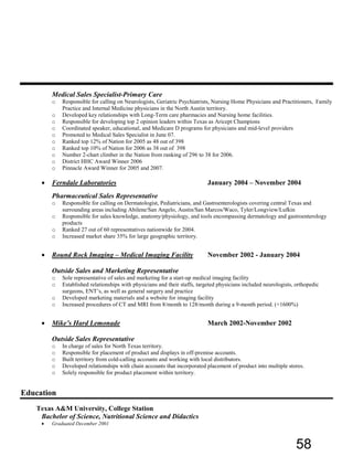 Medical Sales Specialist-Primary Care
o Responsible for calling on Neurologists, Geriatric Psychiatrists, Nursing Home Physicians and Practitioners, Family
Practice and Internal Medicine physicians in the North Austin territory.
o Developed key relationships with Long-Term care pharmacies and Nursing home facilities.
o Responsible for developing top 2 opinion leaders within Texas as Aricept Champions
o Coordinated speaker, educational, and Medicare D programs for physicians and mid-level providers
o Promoted to Medical Sales Specialist in June 07.
o Ranked top 12% of Nation for 2005 as 48 out of 398
o Ranked top 10% of Nation for 2006 as 38 out of 398
o Number 2-chart climber in the Nation from ranking of 296 to 38 for 2006.
o District HHC Award Winner 2006
o Pinnacle Award Winner for 2005 and 2007.
• Ferndale Laboratories January 2004 – November 2004
Pharmaceutical Sales Representative
o Responsible for calling on Dermatologist, Pediatricians, and Gastroenterologists covering central Texas and
surrounding areas including Abilene/San Angelo, Austin/San Marcos/Waco, Tyler/Longview/Lufkin
o Responsible for sales knowledge, anatomy/physiology, and tools encompassing dermatology and gastroenterology
products
o Ranked 27 out of 60 representatives nationwide for 2004.
o Increased market share 35% for large geographic territory.
• Round Rock Imaging – Medical Imaging Facility November 2002 - January 2004
Outside Sales and Marketing Representative
o Sole representative of sales and marketing for a start-up medical imaging facility
o Established relationships with physicians and their staffs, targeted physicians included neurologists, orthopedic
surgeons, ENT’s, as well as general surgery and practice
o Developed marketing materials and a website for imaging facility
o Increased procedures of CT and MRI from 8/month to 128/month during a 9-month period. (+1600%)
• Mike’s Hard Lemonade March 2002-November 2002
Outside Sales Representative
o In charge of sales for North Texas territory.
o Responsible for placement of product and displays in off-premise accounts.
o Built territory from cold-calling accounts and working with local distributors.
o Developed relationships with chain accounts that incorporated placement of product into multiple stores.
o Solely responsible for product placement within territory.
Education
Texas A&M University, College Station
Bachelor of Science, Nutritional Science and Didactics
• Graduated December 2001
58
 