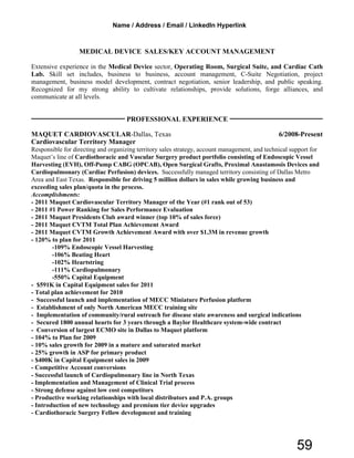MEDICAL DEVICE SALES/KEY ACCOUNT MANAGEMENT
Extensive experience in the Medical Device sector, Operating Room, Surgical Suite, and Cardiac Cath
Lab. Skill set includes, business to business, account management, C-Suite Negotiation, project
management, business model development, contract negotiation, senior leadership, and public speaking.
Recognized for my strong ability to cultivate relationships, provide solutions, forge alliances, and
communicate at all levels.
PROFESSIONAL EXPERIENCE
MAQUET CARDIOVASCULAR-Dallas, Texas 6/2008-Present
Cardiovascular Territory Manager
Responsible for directing and organizing territory sales strategy, account management, and technical support for
Maquet’s line of Cardiothoracic and Vascular Surgery product portfolio consisting of Endoscopic Vessel
Harvesting (EVH), Off-Pump CABG (OPCAB), Open Surgical Grafts, Proximal Anastamosis Devices and
Cardiopulmonary (Cardiac Perfusion) devices. Successfully managed territory consisting of Dallas Metro
Area and East Texas. Responsible for driving 5 million dollars in sales while growing business and
exceeding sales plan/quota in the process.
Accomplishments:
- 2011 Maquet Cardiovascular Territory Manager of the Year (#1 rank out of 53)
- 2011 #1 Power Ranking for Sales Performance Evaluation
- 2011 Maquet Presidents Club award winner (top 10% of sales force)
- 2011 Maquet CVTM Total Plan Achievement Award
- 2011 Maquet CVTM Growth Achievement Award with over $1.3M in revenue growth
- 120% to plan for 2011
-109% Endoscopic Vessel Harvesting
-106% Beating Heart
-102% Heartstring
-111% Cardiopulmonary
-550% Capital Equipment
- $591K in Capital Equipment sales for 2011
- Total plan achievement for 2010
- Successful launch and implementation of MECC Miniature Perfusion platform
- Establishment of only North American MECC training site
- Implementation of community/rural outreach for disease state awareness and surgical indications
- Secured 1800 annual hearts for 3 years through a Baylor Healthcare system-wide contract
- Conversion of largest ECMO site in Dallas to Maquet platform
- 104% to Plan for 2009
- 10% sales growth for 2009 in a mature and saturated market
- 25% growth in ASP for primary product
- $400K in Capital Equipment sales in 2009
- Competitive Account conversions
- Successful launch of Cardiopulmonary line in North Texas
- Implementation and Management of Clinical Trial process
- Strong defense against low cost competitors
- Productive working relationships with local distributors and P.A. groups
- Introduction of new technology and premium tier device upgrades
- Cardiothoracic Surgery Fellow development and training
Name / Address / Email / LinkedIn Hyperlink
59
 