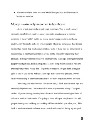 • It is estimated that there are over 100 Million products sold in order for
healthcare to thrive
Money is extremely important to healthcare
Like it or not, everybody is motivated by money. This is good. Money
motivates people to get creative. Money motivates smart people to become
surgeons. If money didn’t matter we would have average products, mediocre
doctors, dirty hospitals, and a lot of sick people. If private companies didn’t make
money they would stop creating new medical tools. If there was not competition to
make money in healthcare companies would not be constantly improving their
products. If the government took over healthcare and sales reps no longer mattered
people would get sick, poor and hopeless. Money, competition and sales reps are
extremely important. Please don’t forget this when your job gets hard, a surgeon
yells at you or you have a bad day. Sales reps make the world go round. People
involved in selling in healthcare are some of the most important people on earth.
I’m writing this book because I love what I do, I think medical sales reps are
extremely important and I know there is a better way to make money. I’ve spent
the last 10 years creating the very best sales tools available for making millions of
dollars in medical device sales. I’m going to share with you simple tools that will
get you in the game and keep you making millions of dollars year after year. This
book is a culmination of tools that were created and compiled during my surgical
6
 