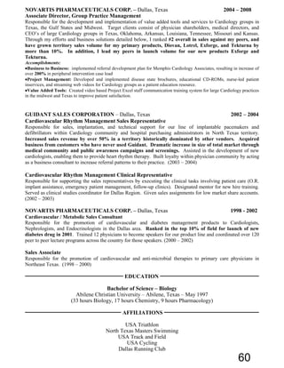 NOVARTIS PHARMACEUTICALS CORP. – Dallas, Texas 2004 – 2008
Associate Director, Group Practice Management
Responsible for the development and implementation of value added tools and services to Cardiology groups in
Texas, the Gulf States and Midwest. Target clients consist of physician shareholders, medical directors, and
CEO’s of large Cardiology groups in Texas, Oklahoma, Arkansas, Louisiana, Tennessee, Missouri and Kansas.
Through my efforts and business solutions detailed below, I ranked #2 overall in sales against my peers, and
have grown territory sales volume for my primary products, Diovan, Lotrel, Exforge, and Tekturna by
more than 10%. In addition, I lead my peers in launch volume for our new products Exforge and
Tekturna.
Accomplishments:
•Business to Business: implemented referral development plan for Memphis Cardiology Associates, resulting in increase of
over 200% in peripheral intervention case load
•Project Management: Developed and implemented disease state brochures, educational CD-ROMs, nurse-led patient
inservices, and streaming web videos for Cardiology groups as a patient education resource.
•Value Added Tools: Created video based Project Excel staff communication training system for large Cardiology practices
in the midwest and Texas to improve patient satisfaction.
GUIDANT SALES CORPORATION – Dallas, Texas 2002 – 2004
Cardiovascular Rhythm Management Sales Representative
Responsible for sales, implantation, and technical support for our line of implantable pacemakers and
defibrillators within Cardiology community and hospital purchasing administrators in North Texas territory.
Increased sales revenue by over 50% in a territory historically dominated by other vendors. Acquired
business from customers who have never used Guidant. Dramatic increase in size of total market through
medical community and public awareness campaigns and screenings. Assisted in the development of new
cardiologists, enabling them to provide heart rhythm therapy. Built loyalty within physician community by acting
as a business consultant to increase referral patterns to their practice. (2003 – 2004)
Cardiovascular Rhythm Management Clinical Representative
Responsible for supporting the sales representatives by executing the clinical tasks involving patient care (O.R.
implant assistance, emergency patient management, follow-up clinics). Designated mentor for new hire training.
Served as clinical studies coordinator for Dallas Region. Given sales assignments for low market share accounts.
(2002 – 2003)
NOVARTIS PHARMACEUTICALS CORP. – Dallas, Texas 1998 - 2002
Cardiovascular / Metabolic Sales Consultant
Responsible for the promotion of cardiovascular and diabetes management products to Cardiologists,
Nephrologists, and Endocrinologists in the Dallas area. Ranked in the top 10% of field for launch of new
diabetes drug in 2001. Trained 12 physicians to become speakers for our product line and coordinated over 120
peer to peer lecture programs across the country for those speakers. (2000 – 2002)
Sales Associate
Responsible for the promotion of cardiovascular and anti-microbial therapies to primary care physicians in
Northeast Texas. (1998 – 2000)
EDUCATION
Bachelor of Science – Biology
Abilene Christian University – Abilene, Texas – May 1997
(33 hours Biology, 17 hours Chemistry, 9 hours Pharmacology)
AFFILIATIONS
USA Triathlon
North Texas Masters Swimming
USA Track and Field
USA Cycling
Dallas Running Club
60
 