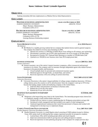 OBJECTIVE
Seeking immediate full-time employment as a Medical Device Sales Representative
EDUCATION
MASTERS OF BUSINESS ADMINISTRATION GRADUATED DECEMBER OF 2010
HARDIN-SIMMONS UNIVERSITY ABILENE, TEXAS
Major: Business Administration
Cumulative GPA of 3.5
BACHELOR OF BUSINESS ADMINISTRATION GRADUATED-MAY OF 2009
HARDIN-SIMMONS UNIVERSITY ABILENE, TEXAS
Major: Business Management
Cumulative GPA of 3.56
Jennings Business Scholarship recipient
EMPLOYMENT
SALES REPRESENTATIVE JUNE 2010-PRESENT
BG Medical
 BG Medical is a rapidly growing medical device company that markets hernia mesh to general surgeons.
The company has tripled its revenue since launching in 2008.
 Opened new territory as 1099 Rep in Dallas/West Texas selling an off-contract, new technology
 Documented, consistent, top 10-20% sales performance out of an average of 50 Sales Reps
 Recognized at October 2011 National Sales Meeting as a member of 250,000 Sales Club
 Attained over 300,000 in new business since June 2010 employment date
BUSINESS GENERATOR AUGUST 2009-MAY 2010
Farmers Insurance
 Farmers insurance, one of the nation’s largest insurance companies, offers commercial and personal
insurance to its clients. The company sales its insurance through independent agents who market Farmers
Insurance to the general public and businesses.
 Closed multiple deals for personal and commercial insurance agents
 Marketed agencies through banks, car dealerships, and realtors
 Received experience with cross selling of current client base
SALES INTERNSHIP MAY 2009-AUGUST 2009
University Directories
 University Directories is the nation’s largest publisher of college campus telephone directories. UD hires
college interns across the country to sell its advertisement. Since the company’s start-up in 1974 it has
become the leading campus media and marketing company in the United States.
 Sold $26,300 in advertisement via business to business sales
 Ranked top 10 out 40 in the region
 Ranked top 20 out 100 in division
BUSINESS MANAGEMENT INTERNSHIP SUMMER, 2008
Walgreens
 Walgreens is the largest drug store chain in the United States. The internship program trains interns how
to completely manage a multi-million dollar retail store.
 Worked with two interns to create a marketing plan for Walgreens prescription savings club
 Introduced to daily managerial task that included every aspect of retail management
 Analyzed organizational weaknesses that varied from personnel to finances and worked with
management to develop ways to implement change
CAMPUS TOUR GUIDE/TELE-COUNSELOR FALL 2007-MAY 2009
Hardin-Simmons University Enrollment Services
 Hardin-Simmons University is a small Baptist school consisting of 2400 students located in Abilene,
Texas. HSU prides itself on offering the best campus experience possible for prospective students.
 Learned basic office skills including proper phone and email etiquette
 Improved communication skills by giving tours and calling prospective students
 Received experience in team planning and group work to prepare for campus preview days
Name / Address / Email / LinkedIn Hyperlink
61
 