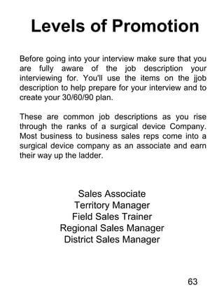 Levels of Promotion
Before going into your interview make sure that you
are fully aware of the job description your
interviewing for. You'll use the items on the jjob
description to help prepare for your interview and to
create your 30/60/90 plan.
These are common job descriptions as you rise
through the ranks of a surgical device Company.
Most business to business sales reps come into a
surgical device company as an associate and earn
their way up the ladder.
Sales Associate
Territory Manager
Field Sales Trainer
Regional Sales Manager
District Sales Manager
63
 