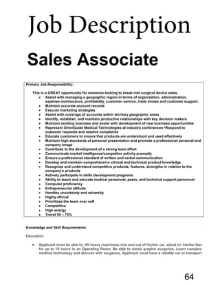 Sales Associate
Primary Job Responsibility:
This is a GREAT opportunity for someone looking to break into surgical device sales.
• Assist with managing a geographic region in terms of organization, administration,
expense maintenance, profitability, customer service, trade shows and customer support.
• Maintain accurate account records
• Execute marketing strategies
• Assist with coverage of accounts within territory geographic areas
• Identify, establish, and maintain productive relationships with key decision makers
• Maintain existing business and assist with development of new business opportunities
• Represent OmniGuide Medical Technologies at industry conferences •Respond to
customer requests and resolve complaints
• Educate customers to ensure that products are understood and used effectively
• Maintain high standards of personal presentation and promote a professional personal and
company image
• Contribute to the development of a strong team effort
• Communicate market intelligence/competitor activity promptly
• Ensure a professional standard of written and verbal communication
• Develop and maintain comprehensive clinical and technical product knowledge
• Recognize and understand competitive products, features, strengths in relation to the
company’s products
• Actively participate in skills development programs
• Ability to teach and educate medical personnel, peers, and technical support personnel
• Computer proficiency
• Entrepreneurial attitude
• Handles uncertainty and adversity
• Highly ethical
• Prioritizes the team over self
• Competitive
• High energy
• Travel 50 – 75%
Knowledge and Skill Requirements:
Education:
• Applicant must be able to: lift heavy machinery into and out of his/her car, stand on his/her feet
for up to 10 hours in an Operating Room, Be able to watch graphic surgeries, Learn complex
medical technology and discuss with surgeons, Applicant must have a reliable car to transport
Job Description
64
 