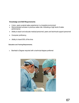Knowledge and Skill Requirements:
• 4 plus years surgical sales experience in a hospital environment
• Demonstrated success in previous sales role; indicating a high level of sales
performance
• Ability to teach and educate medical personnel, peers and technical support personnel
• Computer proficiency
• Ability to travel 50% of the time
Education and Training Requirements;
• Bachelor’s Degree required with a technical degree preferred
67
 