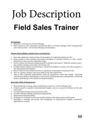 Prerequisites:
1. Minimum 1 year tenure as Territory Manager
2. Must continue to meet expectations and perform duties of Territory Manager while occupying field
sales trainer position. (see Territory Manager job description)
Primary Responsibilities (include, but are not limited to):
1. Host sales employees in home territory for the purpose of conducting training activities.
2. Bring trainees to sales meetings and surgical procedures at customer locations, to allow trainees
observation of sales activities and product usage.
3. Review clinical and technical training material as outlined in the trainer’s ‘field ride summary report’,
and complete summary report after each training visit.
4. Evaluate trainees abilities and performance, and provide feedback to trainees and sales managers to
aid with personnel development.
5. May be asked to travel outside of territory to administer or participate in training activities.
6. Serve as a positive influence and a role model for the sales organization.
7. Take on other leadership responsibilities within the organization, which may include: interacting
with business partners, participating in interviewing and hiring processes, participating in marketing
projects, participating in new product development projects.
Knowledge, Skills & Requirements:
1. Must demonstrate on-going superior performance to peers in a Territory Manager role.
2. Conduct oneself in a positive and professional manner, and act as a positive influence on the sales
team culture.
3. Excellent organizational and communication skills.
4. Excellent Strategic thinking and decision making ability.
5. Demonstrated leadership ability.
6. Willingness to contribute to and work towards company wide improvement in performance.
7. Participate in meetings and consult with management on organizational strengths, weaknesses,
opportunities, or threats.
Field Sales Trainer
Job Description
68
 