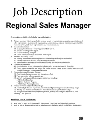 Primary Responsibilities (include, but are not limited to):
1. Achieve company objectives and sales revenue targets by managing a geographic region in terms of
sales representative management, organization, administration, expense maintenance, profitability,
customer service, trade show representation and customer support.
2. Execution Orientation:
2.1.Execute plans to achieve company goals and objectives.
2.2.Achieve sales targets for region.
2.3.Execute marketing strategies.
2.4.Ensure effective coverage of accounts in the region.
3. Influence and Selling Skills:
3.1.Identify, establish and maintain productive relationships with key decision makers.
3.2.Plan and implement effective sales/product presentations.
3.3.Maintain and expand existing business and develop new business opportunities.
4. Personnel Management:
4.1.Responsible for hiring, training and developing sales representatives with the region.
4.2.Ensure sales representatives within the region achieve sales targets, control expenses and
proactively manage customers and accounts.
5. Communication and Company Support:
5.1.Contribute to the development of a strong team effort.
5.2.Train and mentor sales representatives.
5.3.Actively participate and lead company initiatives, including:
5.3.1.Product Launches
5.3.2.Key Customer Programs
5.3.3.Strategic Planning Sessions
6. Self Development and Product Knowledge:
6.1.Maintain high standard of personal presentation and promote a professional company image.
6.2.Develop and maintain comprehensive clinical and technical product knowledge.
6.3.Recognize and understand competitive products, features and strengths in relation to your
company, Inc. products.
Knowledge, Skills & Requirements:
1. Must have 5+ years surgical sales/sales management experience in a hospital environment.
2. Must be able to demonstrate success in prior sales roles, including a high level of sales performance.
Regional Sales Manager
Job Description
69
 