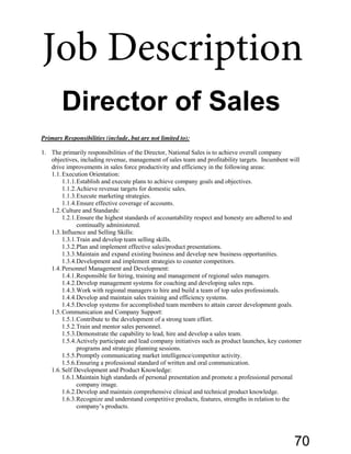 Primary Responsibilities (include, but are not limited to):
1. The primarily responsibilities of the Director, National Sales is to achieve overall company
objectives, including revenue, management of sales team and profitability targets. Incumbent will
drive improvements in sales force productivity and efficiency in the following areas:
1.1.Execution Orientation:
1.1.1.Establish and execute plans to achieve company goals and objectives.
1.1.2.Achieve revenue targets for domestic sales.
1.1.3.Execute marketing strategies.
1.1.4.Ensure effective coverage of accounts.
1.2.Culture and Standards:
1.2.1.Ensure the highest standards of accountability respect and honesty are adhered to and
continually administered.
1.3.Influence and Selling Skills:
1.3.1.Train and develop team selling skills.
1.3.2.Plan and implement effective sales/product presentations.
1.3.3.Maintain and expand existing business and develop new business opportunities.
1.3.4.Development and implement strategies to counter competitors.
1.4.Personnel Management and Development:
1.4.1.Responsible for hiring, training and management of regional sales managers.
1.4.2.Develop management systems for coaching and developing sales reps.
1.4.3.Work with regional managers to hire and build a team of top sales professionals.
1.4.4.Develop and maintain sales training and efficiency systems.
1.4.5.Develop systems for accomplished team members to attain career development goals.
1.5.Communication and Company Support:
1.5.1.Contribute to the development of a strong team effort.
1.5.2.Train and mentor sales personnel.
1.5.3.Demonstrate the capability to lead, hire and develop a sales team.
1.5.4.Actively participate and lead company initiatives such as product launches, key customer
programs and strategic planning sessions.
1.5.5.Promptly communicating market intelligence/competitor activity.
1.5.6.Ensuring a professional standard of written and oral communication.
1.6.Self Development and Product Knowledge:
1.6.1.Maintain high standards of personal presentation and promote a professional personal
company image.
1.6.2.Develop and maintain comprehensive clinical and technical product knowledge.
1.6.3.Recognize and understand competitive products, features, strengths in relation to the
company’s  products.
Director of Sales
Job Description
70
 